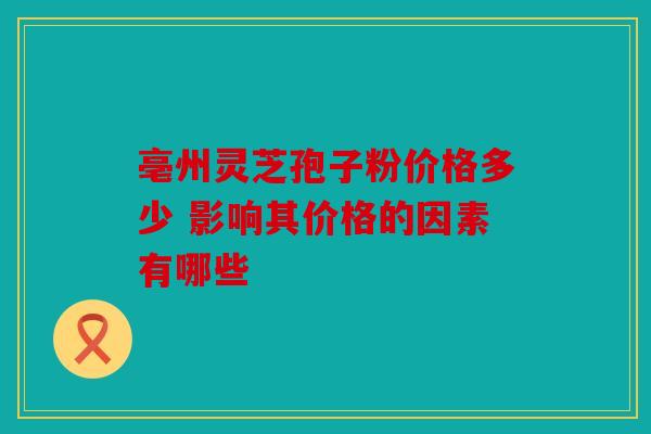 亳州灵芝孢子粉价格多少 影响其价格的因素有哪些