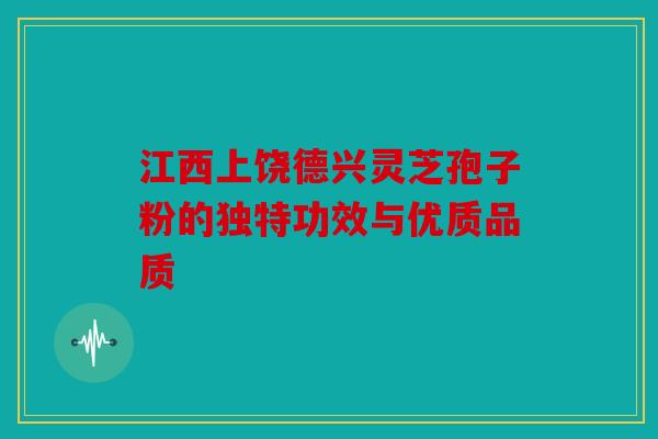 江西上饶德兴灵芝孢子粉的独特功效与优质品质