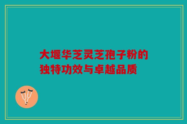 大堰华芝灵芝孢子粉的独特功效与卓越品质