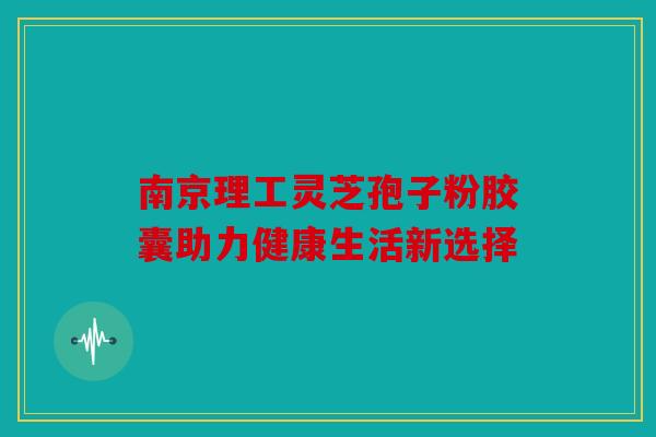 南京理工灵芝孢子粉胶囊助力健康生活新选择