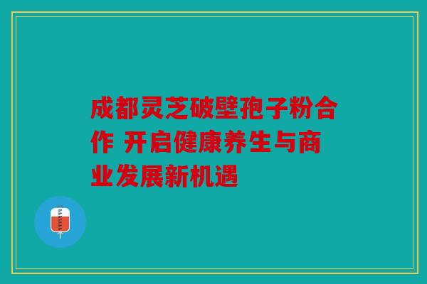 成都灵芝破壁孢子粉合作 开启健康养生与商业发展新机遇