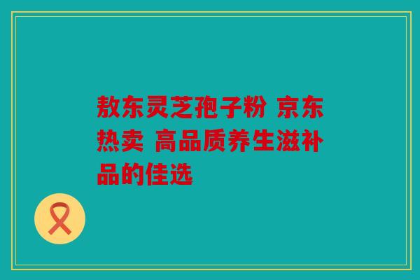 敖东灵芝孢子粉 京东热卖 高品质养生滋补品的佳选