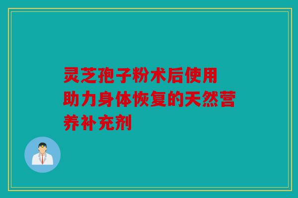 灵芝孢子粉术后使用 助力身体恢复的天然营养补充剂