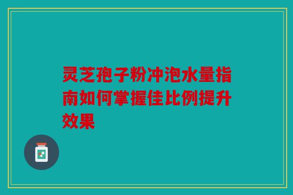 灵芝孢子粉冲泡水量指南如何掌握佳比例提升效果