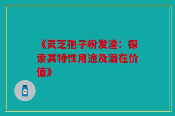 《灵芝孢子粉发渣：探索其特性用途及潜在价值》