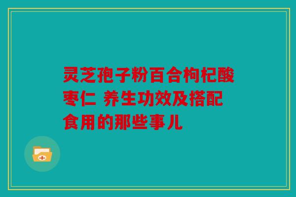 灵芝孢子粉百合枸杞酸枣仁 养生功效及搭配食用的那些事儿