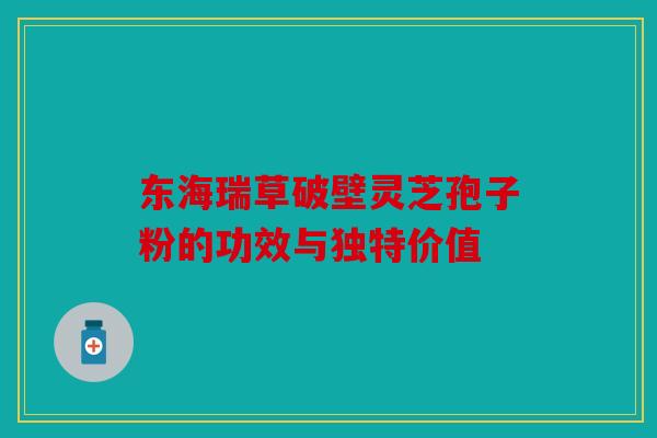 东海瑞草破壁灵芝孢子粉的功效与独特价值