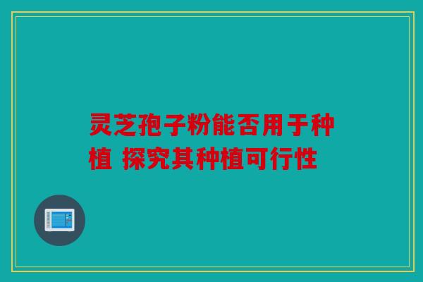 灵芝孢子粉能否用于种植 探究其种植可行性