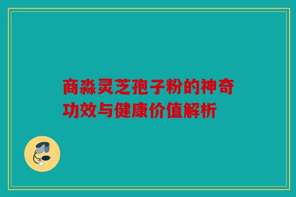 商淼灵芝孢子粉的神奇功效与健康价值解析