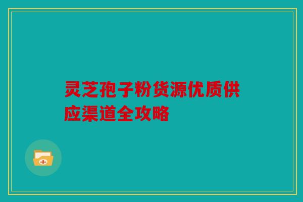 灵芝孢子粉货源优质供应渠道全攻略