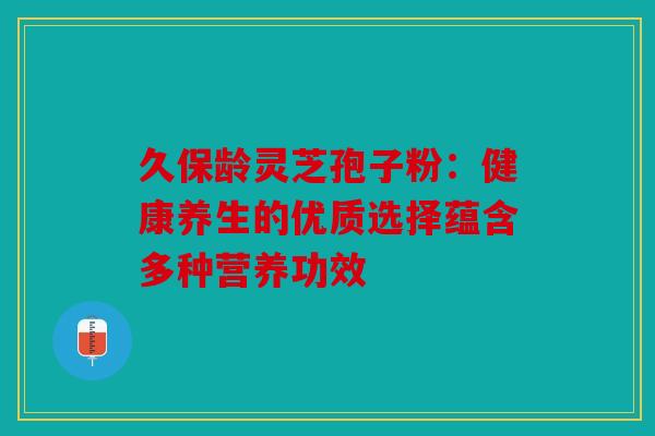 久保龄灵芝孢子粉：健康养生的优质选择蕴含多种营养功效