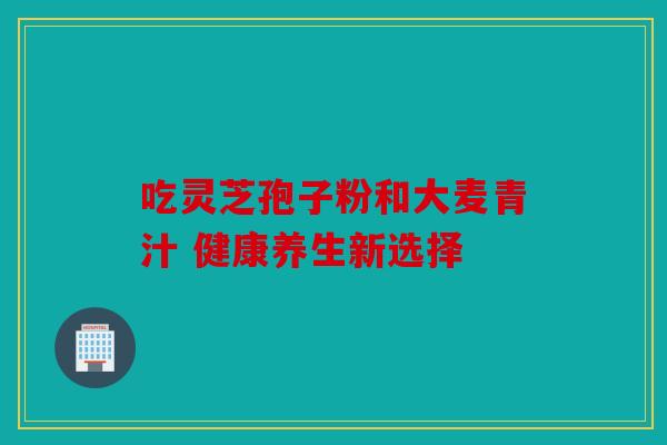 吃灵芝孢子粉和大麦青汁 健康养生新选择