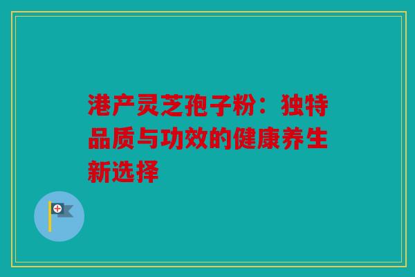 港产灵芝孢子粉：独特品质与功效的健康养生新选择