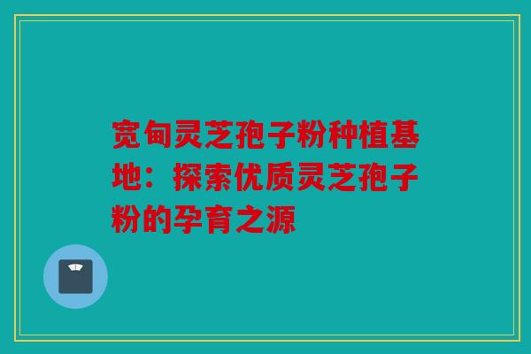 宽甸灵芝孢子粉种植基地：探索优质灵芝孢子粉的孕育之源