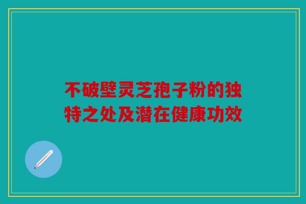不破壁灵芝孢子粉的独特之处及潜在健康功效