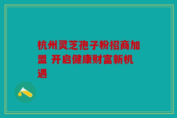 杭州灵芝孢子粉招商加盟 开启健康财富新机遇