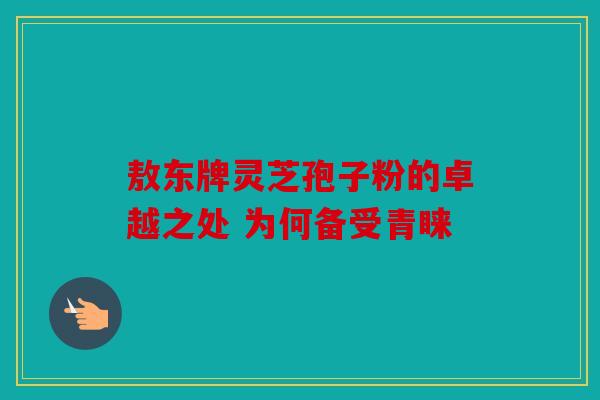 敖东牌灵芝孢子粉的卓越之处 为何备受青睐