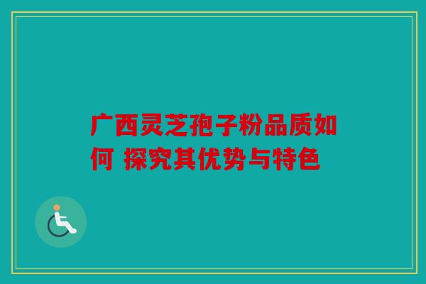 广西灵芝孢子粉品质如何 探究其优势与特色