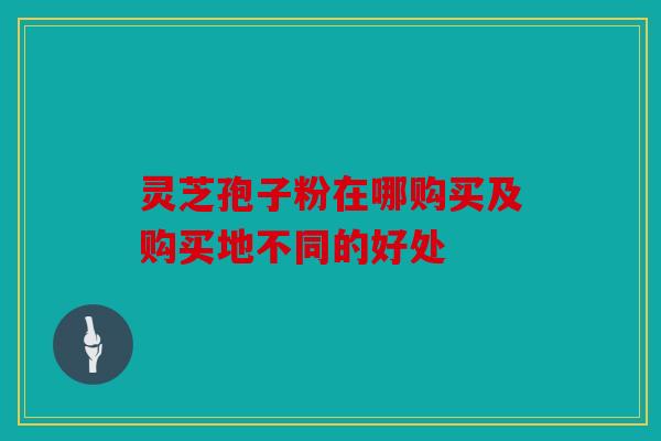 灵芝孢子粉在哪购买及购买地不同的好处