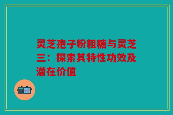 灵芝孢子粉粗糖与灵芝三：探索其特性功效及潜在价值