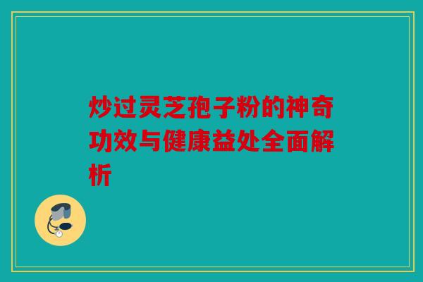 炒过灵芝孢子粉的神奇功效与健康益处全面解析