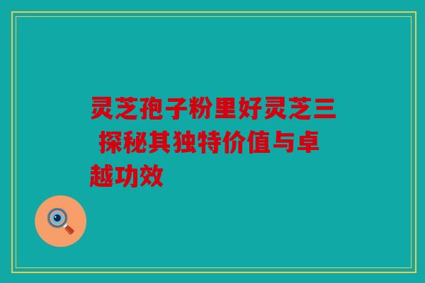灵芝孢子粉里好灵芝三 探秘其独特价值与卓越功效