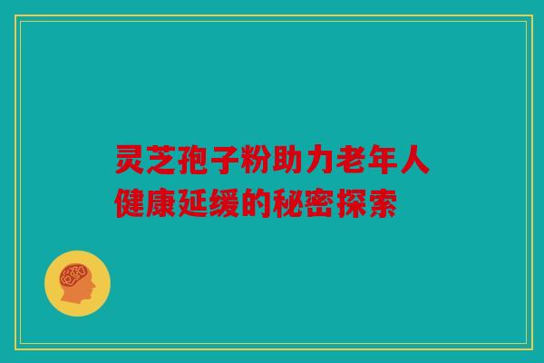 灵芝孢子粉助力老年人健康延缓的秘密探索