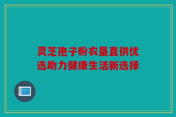 灵芝孢子粉农垦直供优选助力健康生活新选择