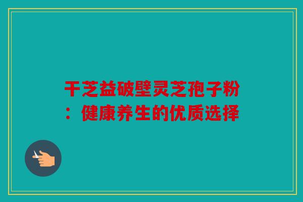 干芝益破壁灵芝孢子粉：健康养生的优质选择