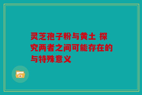 灵芝孢子粉与黄土 探究两者之间可能存在的与特殊意义