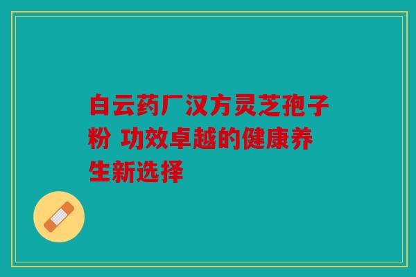 白云药厂汉方灵芝孢子粉 功效卓越的健康养生新选择