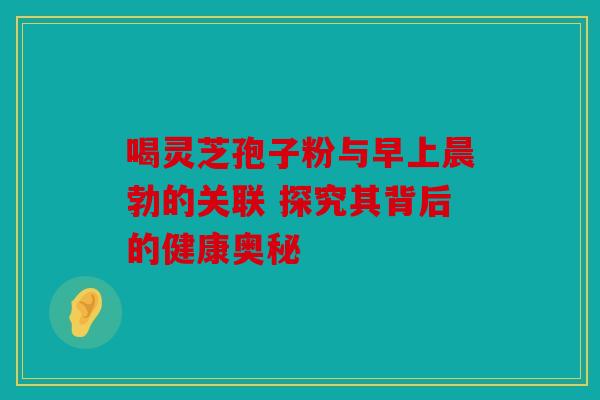 喝灵芝孢子粉与早上晨勃的关联 探究其背后的健康奥秘