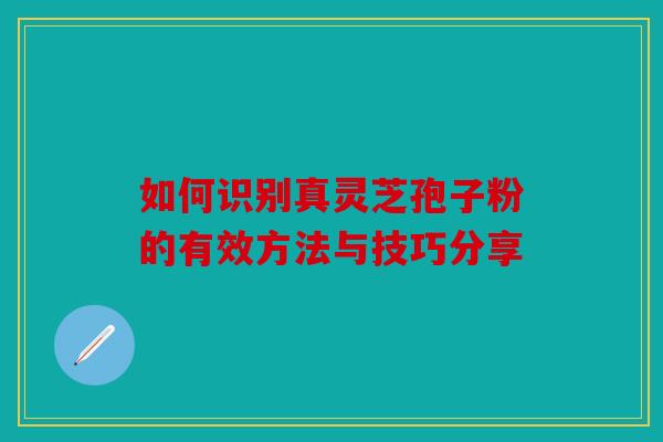 如何识别真灵芝孢子粉的有效方法与技巧分享