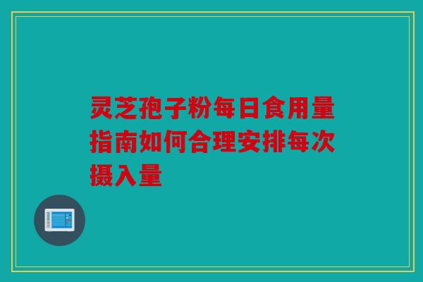 灵芝孢子粉每日食用量指南如何合理安排每次摄入量