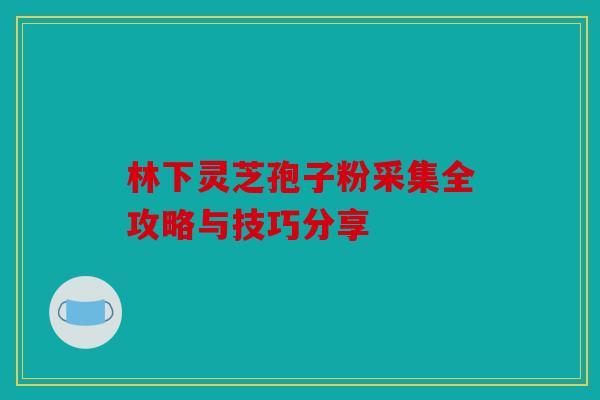 林下灵芝孢子粉采集全攻略与技巧分享