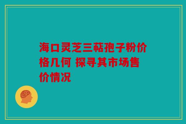 海口灵芝三萜孢子粉价格几何 探寻其市场售价情况