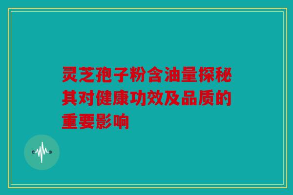 灵芝孢子粉含油量探秘其对健康功效及品质的重要影响