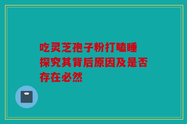 吃灵芝孢子粉打瞌睡 探究其背后原因及是否存在必然