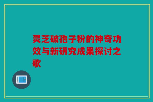 灵芝破孢子粉的神奇功效与新研究成果探讨之歌