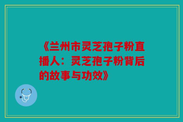 《兰州市灵芝孢子粉直播人：灵芝孢子粉背后的故事与功效》