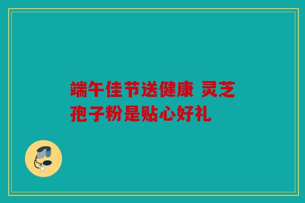 端午佳节送健康 灵芝孢子粉是贴心好礼