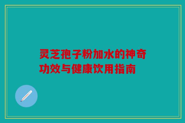 灵芝孢子粉加水的神奇功效与健康饮用指南