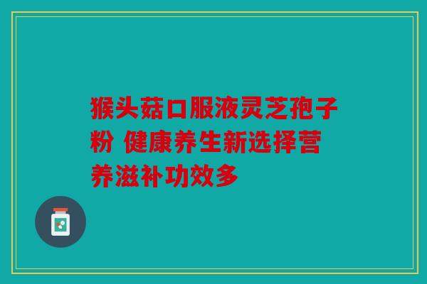 猴头菇口服液灵芝孢子粉 健康养生新选择营养滋补功效多