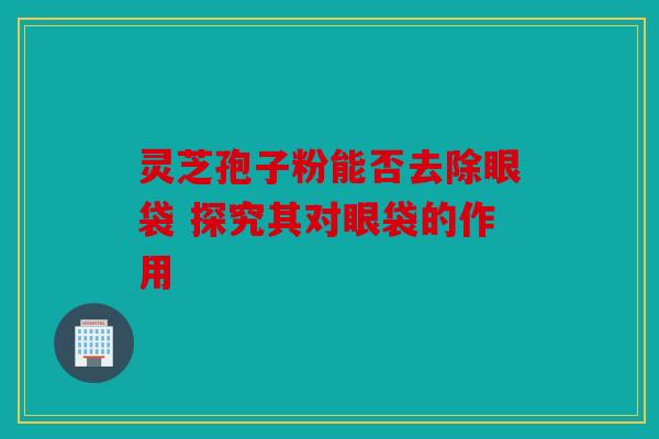 灵芝孢子粉能否去除眼袋 探究其对眼袋的作用