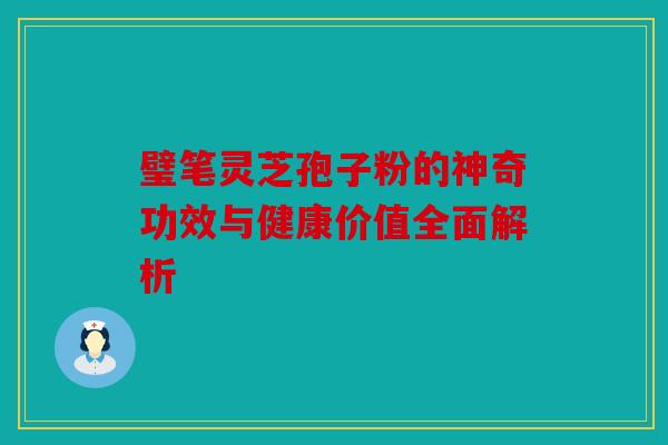 璧笔灵芝孢子粉的神奇功效与健康价值全面解析