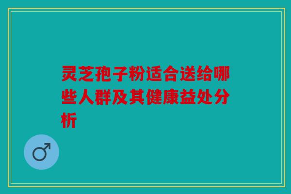 灵芝孢子粉适合送给哪些人群及其健康益处分析