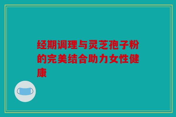 经期调理与灵芝孢子粉的完美结合助力女性健康