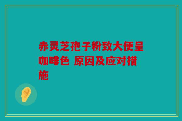 赤灵芝孢子粉致大便呈咖啡色 原因及应对措施