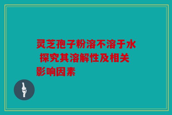 灵芝孢子粉溶不溶于水 探究其溶解性及相关影响因素