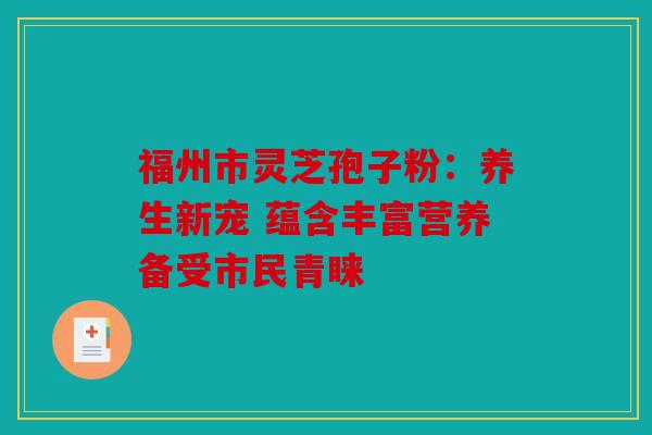 福州市灵芝孢子粉：养生新宠 蕴含丰富营养备受市民青睐